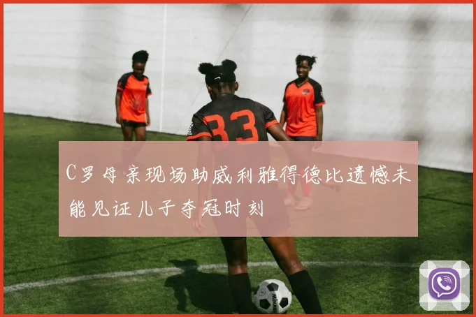 C罗母亲现场助威利雅得德比遗憾未能见证儿子夺冠时刻