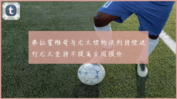 弗拉霍维奇与尤文续约谈判持续进行尤文坚持不提高合同报价