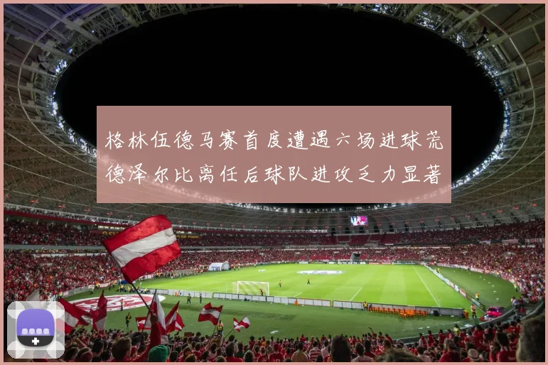格林伍德马赛首度遭遇六场进球荒德泽尔比离任后球队进攻乏力显著