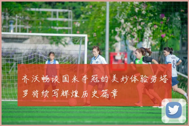 齐沃畅谈国米夺冠的美妙体验劳塔罗将续写辉煌历史篇章