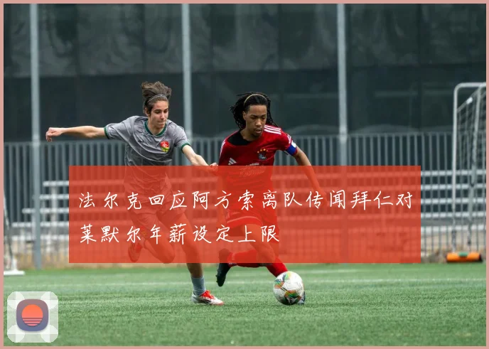法尔克回应阿方索离队传闻拜仁对莱默尔年薪设定上限