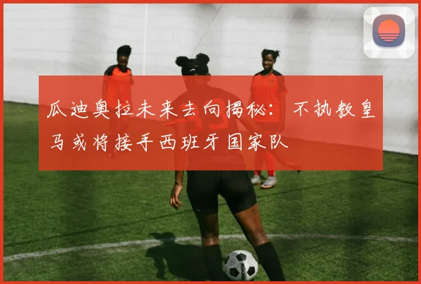 瓜迪奥拉未来去向揭秘：不执教皇马或将接手西班牙国家队